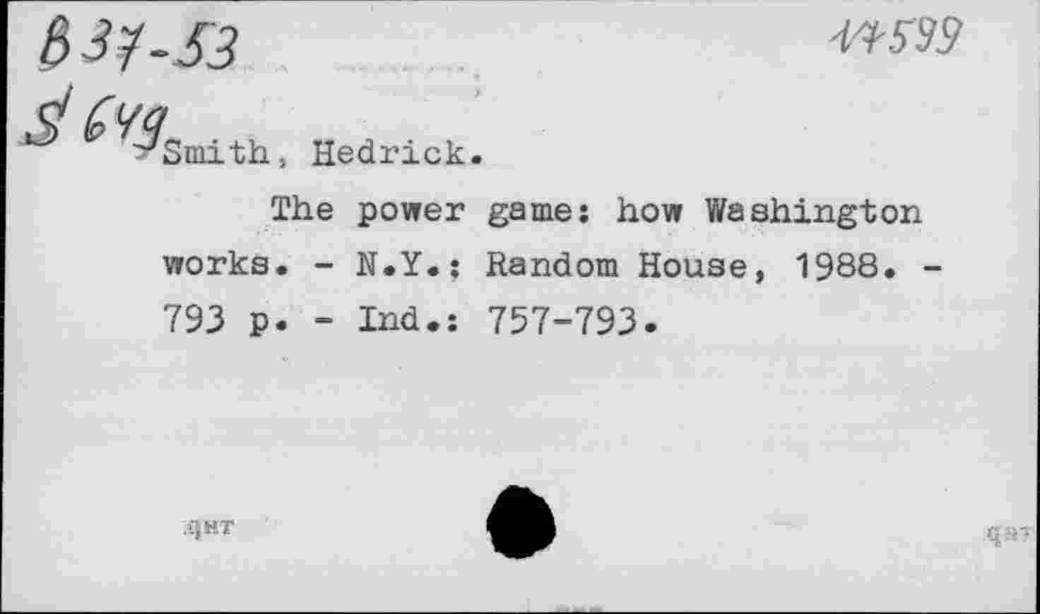 ﻿SJ?-S3
W93
Hedrick.
The power game: how Washington works. - N.Y.; Random House, 1988« -793 p. - Ind.: 757-793.
QHT